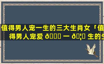 值得男人宠一生的三大生肖女「值得男人宠爱 🕊 一 🦊 生的生肖女」